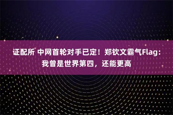 证配所 中网首轮对手已定！郑钦文霸气Flag：我曾是世界第四，还能更高