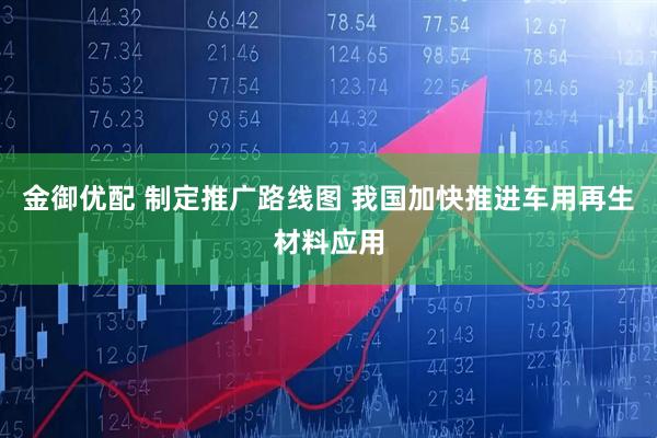 金御优配 制定推广路线图 我国加快推进车用再生材料应用